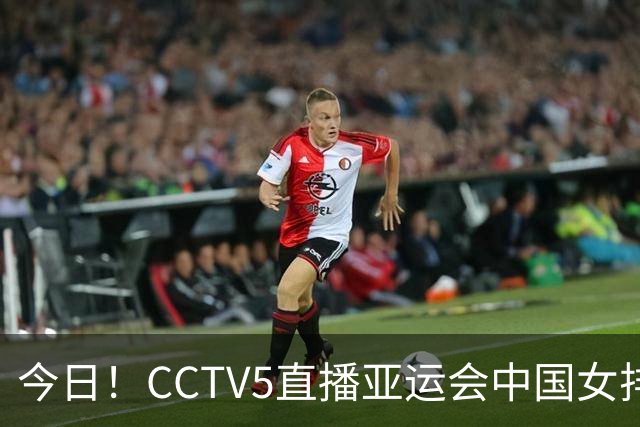 今日！CCTV5直播亚运会中国女排+中超，5+转中国男篮，网络转大连鲲城+曼城+尤文等